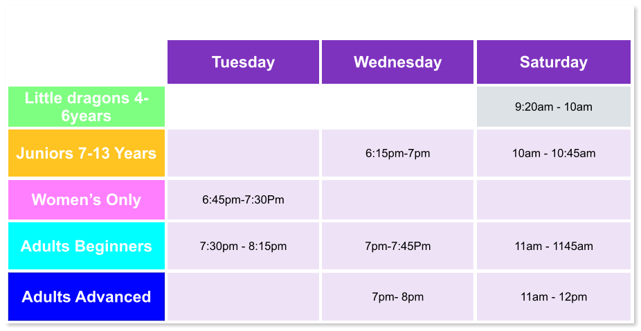 Tuesday Wednesday Saturday Little dragons 4- 6years   9:20am - 10am Juniors 7-13 Years   6:15pm-7pm  10am - 10:45am Women’s Only 6:45pm-7:30Pm   Adults Beginners 7:30pm - 8:15pm  7pm-7:45Pm  11am - 1145am Adults Advanced   7pm- 8pm  11am - 12pm