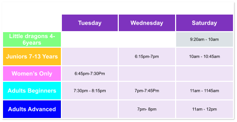 Tuesday Wednesday Saturday Little dragons 4- 6years   9:20am - 10am Juniors 7-13 Years   6:15pm-7pm  10am - 10:45am Women’s Only 6:45pm-7:30Pm   Adults Beginners 7:30pm - 8:15pm  7pm-7:45Pm  11am - 1145am Adults Advanced   7pm- 8pm  11am - 12pm