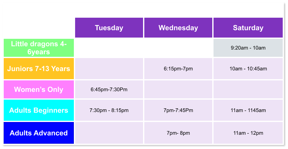 Tuesday Wednesday Saturday Little dragons 4- 6years   9:20am - 10am Juniors 7-13 Years   6:15pm-7pm  10am - 10:45am Women’s Only 6:45pm-7:30Pm   Adults Beginners 7:30pm - 8:15pm  7pm-7:45Pm  11am - 1145am Adults Advanced   7pm- 8pm  11am - 12pm