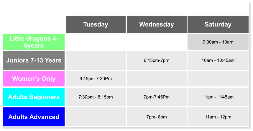 Tuesday Wednesday Saturday Little dragons 4- 6years   9:30am - 10am Juniors 7-13 Years   6:15pm-7pm  10am - 10:45am Women’s Only 6:45pm-7:30Pm   Adults Beginners 7:30pm - 8:15pm  7pm-7:45Pm  11am - 1145am Adults Advanced   7pm- 8pm  11am - 12pm