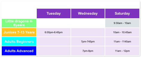 Tuesday Wednesday Saturday Little dragons 4- 6years   9:30am - 10am Juniors 7-13 Years 6:00pm-6:45pm  10am - 10:45am Adults Beginners  7pm-745pm 11am - 1145am Adults Advanced  7pm-8pm 11am - 12pm