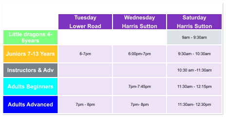 Tuesday Lower Road Wednesday Harris Sutton Saturday Harris Sutton Little dragons 4- 6years   9am - 9:30am Juniors 7-13 Years 6-7pm  6:00pm-7pm  9:30am - 10:30am Instructors & Adv   10:30 am -11:30am Adults Beginners   7pm-7:45pm  11:30am - 12:15pm Adults Advanced 7pm - 8pm  7pm- 8pm  11:30am- 12:30pm
