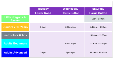 Tuesday Lower Road Wednesday Harris Sutton Saturday Harris Sutton Little dragons 4- 6years   9am - 9:30am Juniors 7-13 Years 6-7pm  6:00pm-7pm  9:30am - 10:30am Instructors & Adv   10:30 am -11:30am Adults Beginners   7pm-7:45pm  11:30am - 12:15pm Adults Advanced 7-8pm  7pm- 8pm  11:30am- 12:30pm