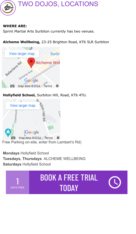 1 DAYS FREE BOOK A FREE TRIAL TODAY  Free Parking on-site, enter from Lambert’s Rd)  WHERE ARE: Sprint Martial Arts Surbiton currently has two venues.   Alcheme Wellbeing, 23-25 Brighton Road, KT6 5LR Surbiton           Hollyfield School, Surbiton Hill, Road, KT6 4TU.          Mondays Hollyfield School Tuesdays, Thursdays  ALCHEME WELLBEING Saturdays Hollyfield School    TWO DOJOS, LOCATIONS