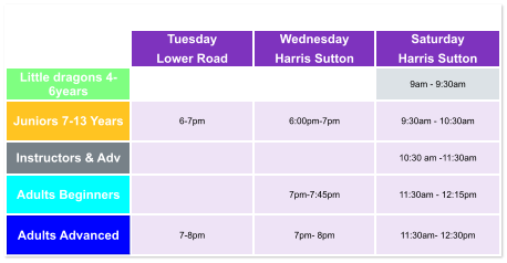 Tuesday Lower Road Wednesday Harris Sutton Saturday Harris Sutton Little dragons 4- 6years   9am - 9:30am Juniors 7-13 Years 6-7pm  6:00pm-7pm  9:30am - 10:30am Instructors & Adv   10:30 am -11:30am Adults Beginners   7pm-7:45pm  11:30am - 12:15pm Adults Advanced 7-8pm  7pm- 8pm  11:30am- 12:30pm